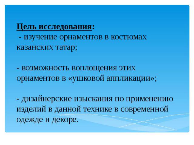 Цель исследования: - изучение орнаментов в костюмах казанских татар; - возможность воплощения этих орнаментов в «ушковой аппликации»; - дизайнерские изыскания по применению изделий в данной технике в современной одежде и декоре.