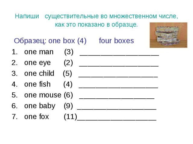 Образец: one box (4) four boxes Образец: one box (4) four boxes one man (3) ___________________ one eye (2) ___________________ one child (5) ___________________ one fish (4) ___________________ one mouse (6) __________________ one baby (9) ________…