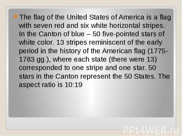 The flag of the United States of America is a flag with seven red and six white horizontal stripes. In the Canton of blue – 50 five-pointed stars of white color. 13 stripes reminiscent of the early period in the history of the American flag (1775-17…