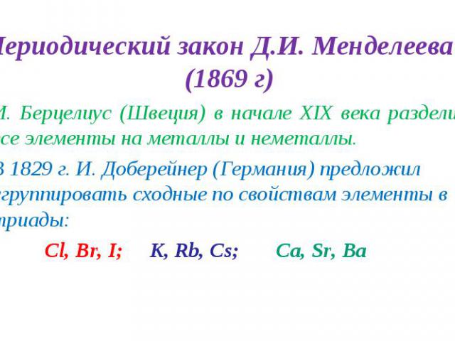 Периодический закон Д.И. Менделеева (1869 г) Периодический закон Д.И. Менделеева (1869 г) И. Берцелиус (Швеция) в начале XIX века разделил все элементы на металлы и неметаллы. В 1829 г. И. Доберейнер (Германия) предложил сгруппировать сходные по сво…