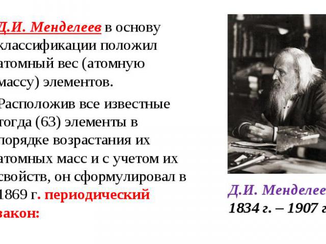 Д.И. Менделеев в основу классификации положил атомный вес (атомную массу) элементов. Д.И. Менделеев в основу классификации положил атомный вес (атомную массу) элементов. Расположив все известные тогда (63) элементы в порядке возрастания их атомных м…