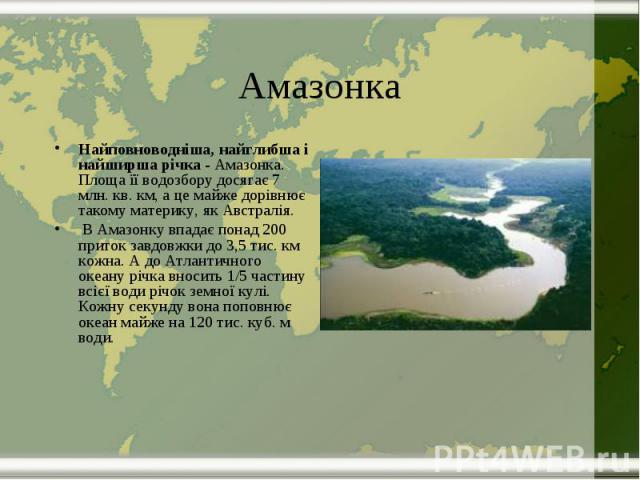 Амазонка Найповноводніша, найглибша і найширша річка - Амазонка. Площа її водозбору досягає 7 млн. кв. км, а це майже дорівнює такому материку, як Австралія. В Амазонку впадає понад 200 приток завдовжки до 3,5 тис. км кожна. А до Атлантичн…