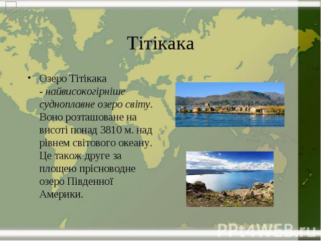 Тітікака Озеро Тітікака - найвисокогірніше судноплавне озеро світу. Воно розташоване на висоті понад 3810 м. над рівнем світового океану. Це також друге за площею прісноводне озеро Південної Америки.