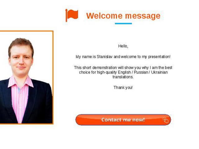Welcome message Hello,   My name is Stanislav and welcome to my presentation! This short demonstration will show you why I am the best choice for high-quality English / Russian / Ukrainian translations. Thank you!
