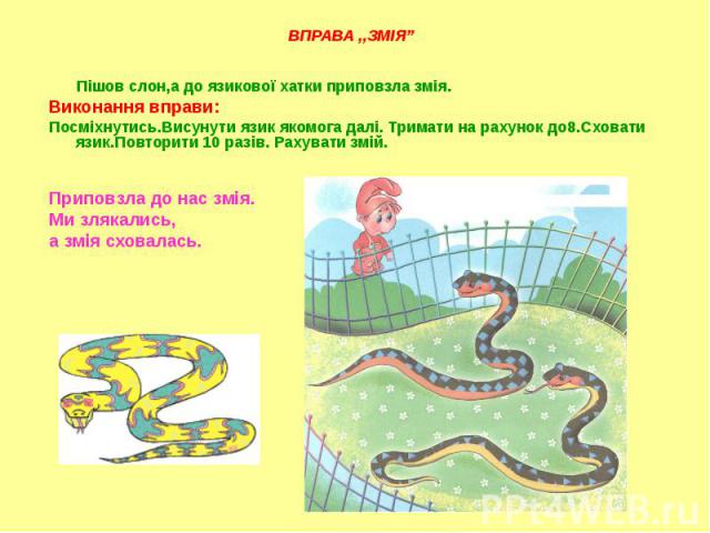 Пішов слон,а до язикової хатки приповзла змія. Пішов слон,а до язикової хатки приповзла змія. Виконання вправи: Посміхнутись.Висунути язик якомога далі. Тримати на рахунок до8.Сховати язик.Повторити 10 разів. Рахувати змій. Приповзла до нас змія. Ми…