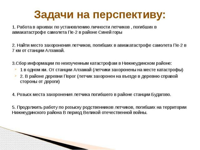 Задачи на перспективу: 1. Работа в архивах по установлению личности летчиков , погибших в авиакатастрофе самолета Пе-2 в районе Синей горы 2. Найти место захоронения летчиков, погибших в авиакатастрофе самолета Пе-2 в 7 км от станции Алзамай. 3.Сбор…