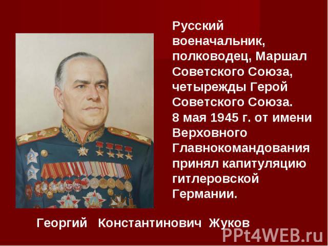 Русский военачальник, полководец, Маршал Советского Союза, четырежды Герой Советского Союза. 8 мая 1945 г. от имени Верховного Главнокомандования принял капитуляцию гитлеровской Германии.