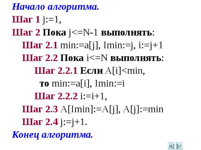 Начало алгоритма.Начало алгоритма.Шаг 1 j:=1,Шаг 2 Пока j<=N-1 выполнять: Шаг 2.1 min:=a[j], Imin:=j, i:=j+1 Шаг 2.2 Пока i<=N выполнять: Шаг 2.2.1 Если A[i]<min, то min:=a[i], Imin:=i Шаг 2.2.2 i:=i+1, Шаг 2.3 A[Imin]:=A[j], A[j]:=min Шаг …