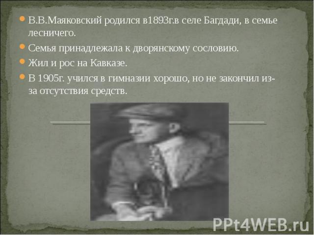 В.В.Маяковский родился в1893г.в селе Багдади, в семье лесничего. Семья принадлежала к дворянскому сословию. Жил и рос на Кавказе. В 1905г. учился в гимназии хорошо, но не закончил из-за отсутствия средств.