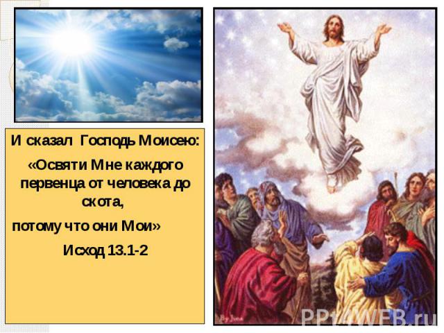И сказал Господь Моисею: И сказал Господь Моисею: «Освяти Мне каждого первенца от человека до скота, потому что они Мои» Исход 13.1-2
