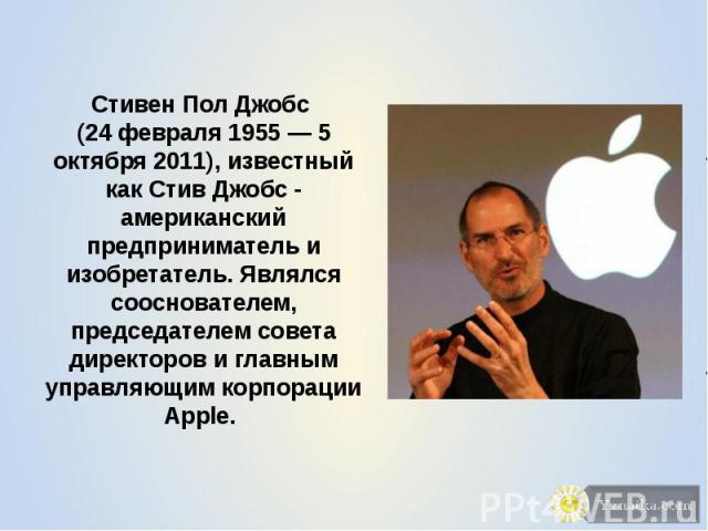 Стивен Пол Джобс (24 февраля 1955 — 5 октября 2011), известный как Стив Джобс - американский предприниматель и изобретатель. Являлся сооснователем, председателем совета директоров и главным управляющим корпорации Apple.
