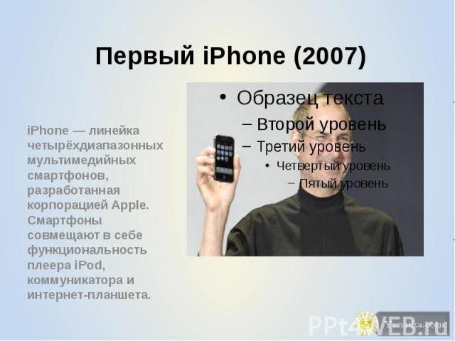 Первый iPhone (2007) iPhone — линейка четырёхдиапазонных мультимедийных смартфонов, разработанная корпорацией Apple. Смартфоны совмещают в себе функциональность плеера iPod, коммуникатора и интернет-планшета.