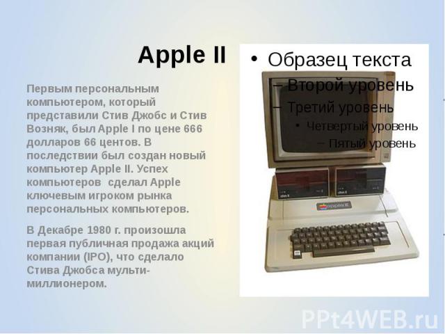 Apple II Первым персональным компьютером, который представили Стив Джобс и Стив Возняк, был Apple I по цене 666 долларов 66 центов. В последствии был создан новый компьютер Apple II. Успех компьютеров сделал Apple ключевым игроком рынка персональных…