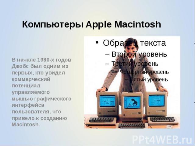 Компьютеры Apple Macintosh В начале 1980-х годов Джобс был одним из первых, кто увидел коммерческий потенциал управляемого мышью графического интерфейса пользователя, что привело к созданию Macintosh.