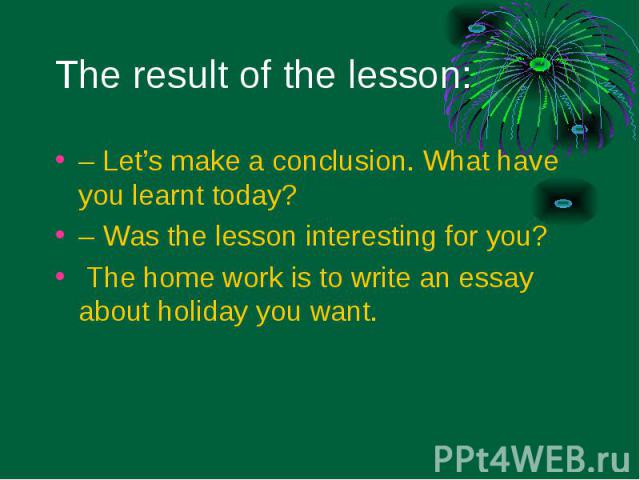 – Let’s make a conclusion. What have you learnt today? – Let’s make a conclusion. What have you learnt today? – Was the lesson interesting for you? The home work is to write an essay about holiday you want.