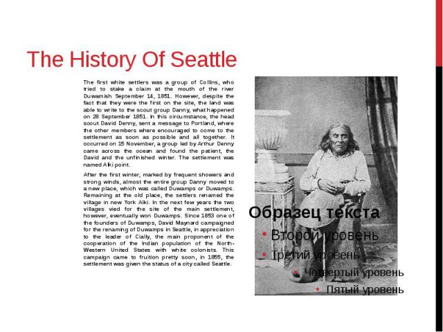 The History Of Seattle The first white settlers was a group of Collins, who tried to stake a claim at the mouth of the river Duwamish September 14, 1851. However, despite the fact that they were the first on the site, the land was able to write to t…