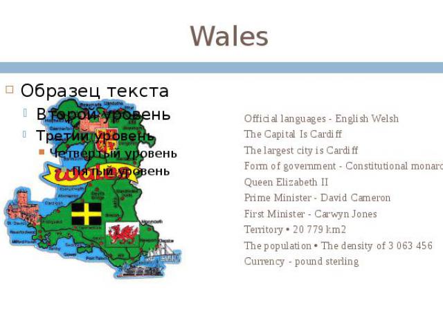 Wales Official languages - English Welsh The Capital Is Cardiff The largest city is Cardiff Form of government - Constitutional monarchy Queen Elizabeth II Prime Minister - David Cameron First Minister - Carwyn Jones Territory • 20 779 km2 The popul…