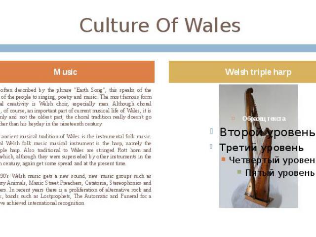 Culture Of Wales Wales is often described by the phrase "Earth Song", this speaks of the closeness of the people to singing, poetry and music. The most famous form of musical creativity is Welsh choir, especially men. Although choral singi…