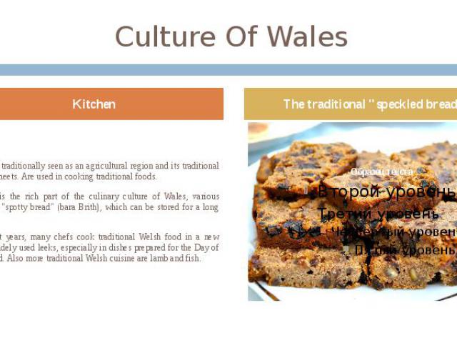 Culture Of Wales Wales is traditionally seen as an agricultural region and its traditional cuisine meets. Are used in cooking traditional foods. Baking is the rich part of the culinary culture of Wales, various muffins, "spotty bread" (bar…