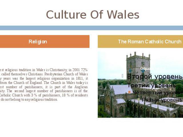 Culture Of Wales The largest religious tradition in Wales is Christianity, in 2001 72% of Welsh called themselves Christians. Presbyterian Church of Wales for many years was the largest religious organization in 1811, it seceded from the Church of E…