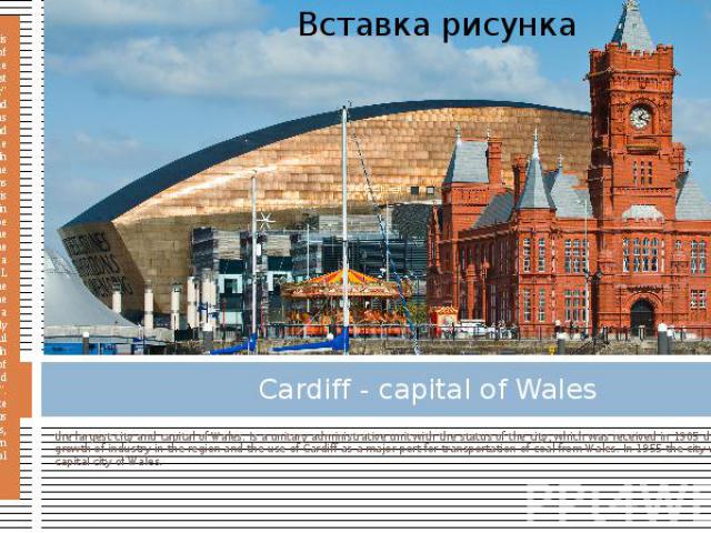 Cardiff - capital of Wales the largest city and capital of Wales. Is a unitary administrative unit with the status of the city, which was received in 1905 due to the rapid growth of industry in the region and the use of Cardiff as a major port for t…