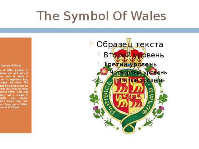 The Symbol Of Wales Royal badge of Wales Royal badge of Wales (emblem of Wales) is divided into gold and red shield sectors, each of which is located on one a magnificent lion, with blue tongue and claws. The shield is framed by a green ribbon, on w…