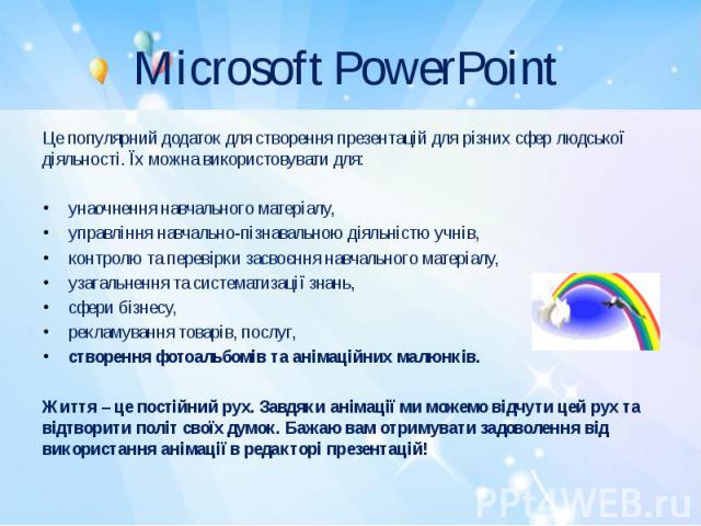 Microsoft PowerPoint Це популярний додаток для створення презентацій для різних сфер людської діяльності. Їх можна використовувати для:   унаочнення навчального матеріалу, управління навчально-пізнавальною діяльністю учнів, контролю та перевірк…