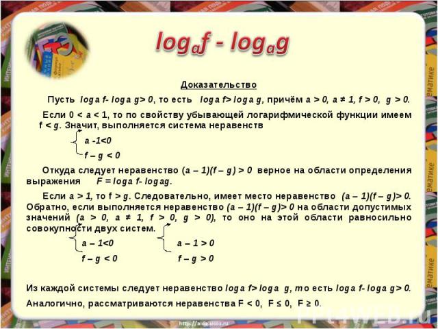 Доказательство Пусть loga f- loga g> 0, то есть loga f> loga g, причём a > 0, a ≠ 1, f > 0, g > 0. Если 0 < a < 1, то по свойству убывающей логарифмической функции имеем f < g. Значит, выполняется система неравенств a -1<0…