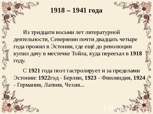 1918 – 1941 года Из тридцати восьми лет литературной деятельности, Северянин почти двадцать четыре года прожил в Эстонии, где ещё до революции купил дачу в местечке Тойла, куда переехал в 1918 году. С 1921 года поэт гастролирует и за пределами Эстон…