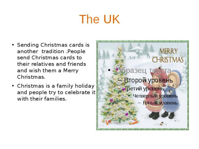 The UK Sending Christmas cards is another tradition .People send Christmas cards to their relatives and friends and wish them a Merry Christmas. Christmas is a family holiday and people try to celebrate it with their families.