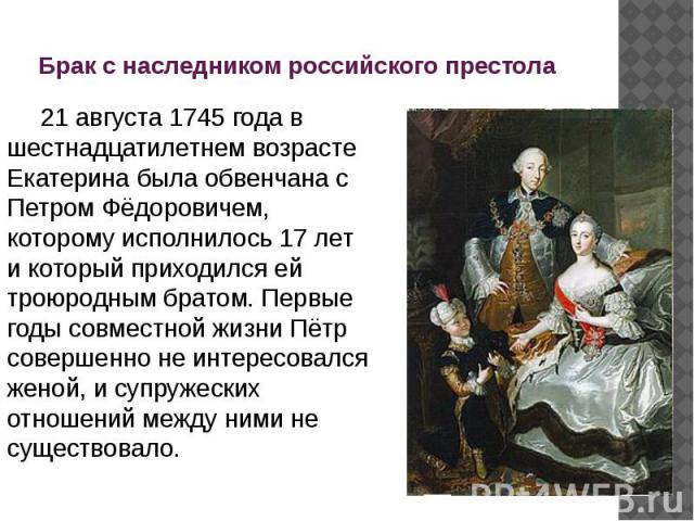 Брак с наследником российского престола 21 августа 1745 года в шестнадцатилетнем возрасте Екатерина была обвенчана с Петром Фёдоровичем, которому исполнилось 17 лет и который приходился ей троюродным братом. Первые годы совместной жизни Пётр со…