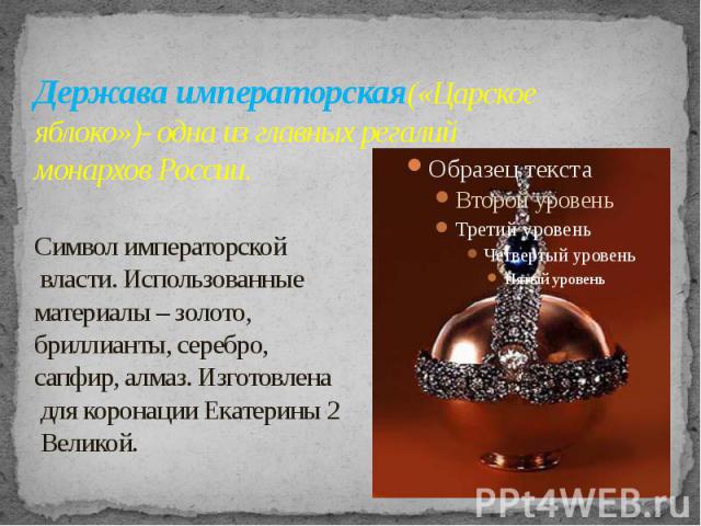 Держава императорская(«Царское яблоко»)- одна из главных регалий монархов России. Символ императорской власти. Использованные материалы – золото, бриллианты, серебро, сапфир, алмаз. Изготовлена для коронации Екатерины 2 Великой.