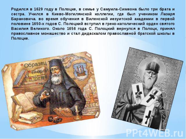 Родился в 1629 году в Полоцке, в семье у Самуила-Симеона было три брата и сестра. Учился в Киево-Могилянской коллегии, где был учеником Лазаря Барановича. во время обучения в Виленской иезуитской академии в первой половине 1650-х годов С. Полоцкий в…
