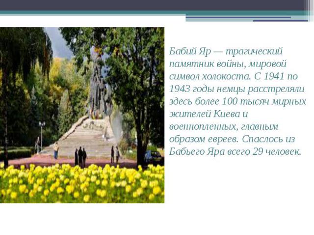 Бабий Яр — трагический памятник войны, мировой символ холокоста. С 1941 по 1943 годы немцы расстреляли здесь более 100 тысяч мирных жителей Киева и военнопленных, главным образом евреев. Спаслось из Бабьего Яра всего 29 человек. Бабий Яр — трагическ…
