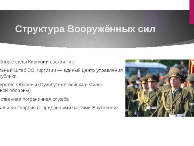 Структура Вооружённых сил Вооружённые силы Киргизии состоят из: Генеральный Штаб ВС Киргизии — единый центр управления ВС республики Министерство Обороны (Сухопутные войска и Силы Воздушной обороны) Государственная пограничная служба Национальн…