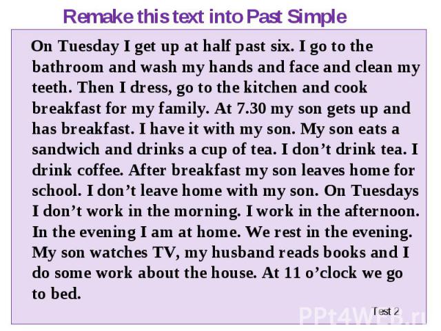 On Tuesday I get up at half past six. I go to the bathroom and wash my hands and face and clean my teeth. Then I dress, go to the kitchen and cook breakfast for my family. At 7.30 my son gets up and has breakfast. I have it with my son. My son eats …