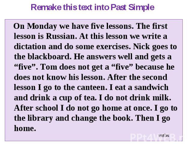 On Monday we have five lessons. The first lesson is Russian. At this lesson we write a dictation and do some exercises. Nick goes to the blackboard. He answers well and gets a “five”. Tom does not get a “five” because he does not know his lesson. Af…