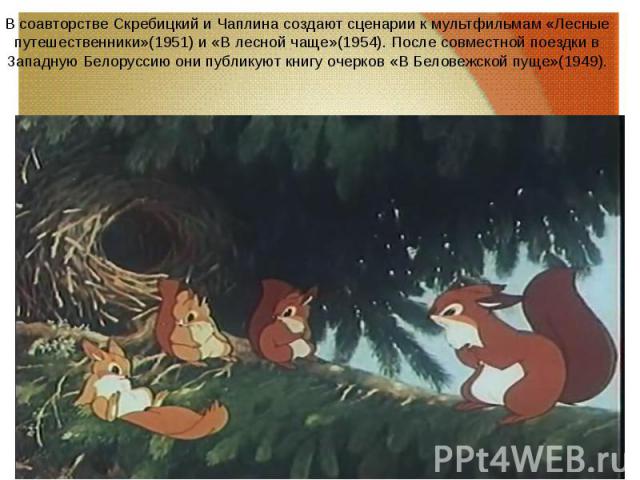 В соавторстве Скребицкий и Чаплина создают сценарии к мультфильмам «Лесные путешественники»(1951) и «В лесной чаще»(1954). После совместной поездки в Западную Белоруссию они публикуют книгу очерков «В Беловежской пуще»(1949). В соавторстве Скребицки…