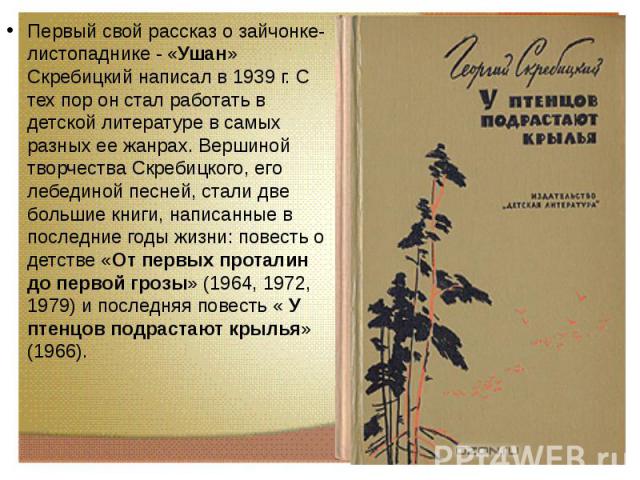 Первый свой рассказ о зайчонке-листопаднике - «Ушан» Скребицкий написал в 1939 г. С тех пор он стал работать в детской литературе в самых разных ее жанрах. Вершиной творчества Скребицкого, его лебединой песней, стали две большие книги, написанные в …