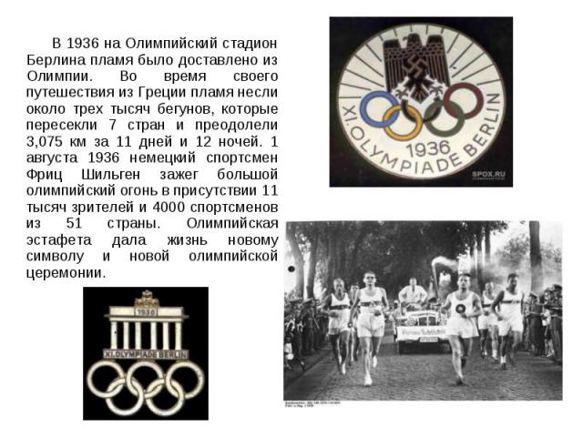 В 1936 на Олимпийский стадион Берлина пламя было доставлено из Олимпии. Во время своего путешествия из Греции пламя несли около трех тысяч бегунов, которые пересекли 7 стран и преодолели 3,075 км за 11 дней и 12 ночей. 1 августа 1936 немецкий спортс…