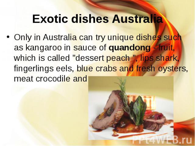 Exotic dishes Australia Only in Australia can try unique dishes such as kangaroo in sauce of quandong - fruit, which is called "dessert peach ", lips shark, fingerlings eels, blue crabs and fresh oysters, meat crocodile and opossum.