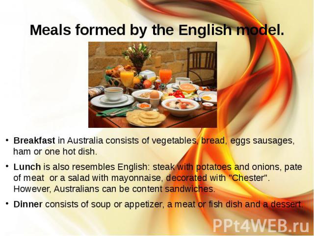Meals formed by the English model. Breakfast in Australia consists of vegetables, bread, eggs sausages, ham or one hot dish. Lunch is also resembles English: steak with potatoes and onions, pate of meat or a salad with mayonnaise, decorated with &qu…