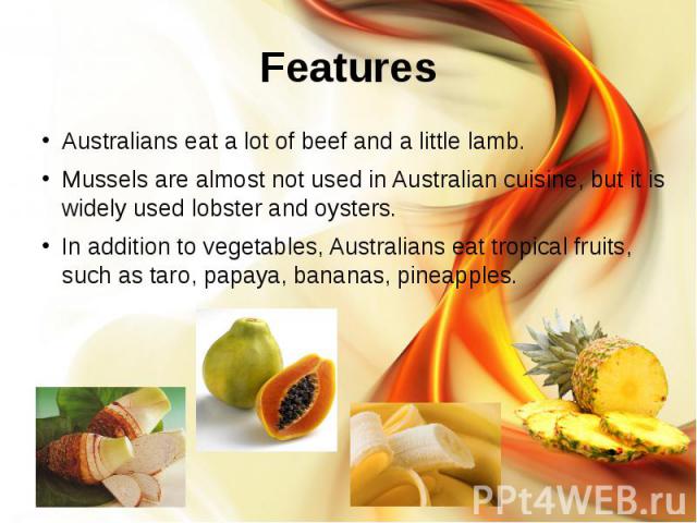 Features Australians eat a lot of beef and a little lamb. Mussels are almost not used in Australian cuisine, but it is widely used lobster and oysters. In addition to vegetables, Australians eat tropical fruits, such as taro, papaya, bananas, pineapples.