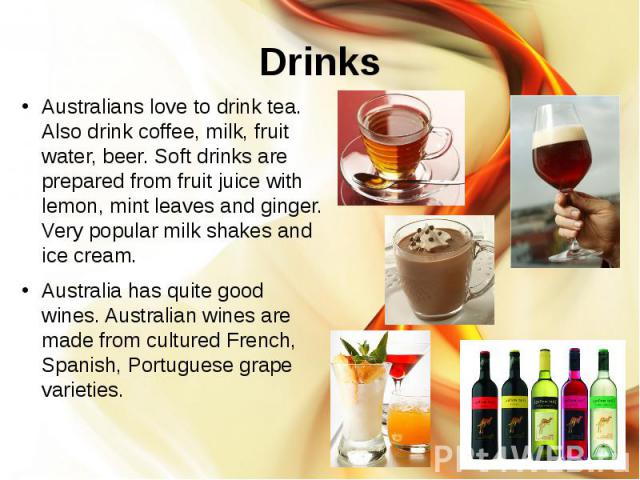 Drinks Australians love to drink tea. Also drink coffee, milk, fruit water, beer. Soft drinks are prepared from fruit juice with lemon, mint leaves and ginger. Very popular milk shakes and ice cream. Australia has quite good wines. Australian wines …