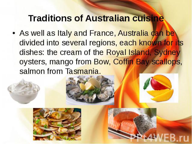 Traditions of Australian cuisine As well as Italy and France, Australia can be divided into several regions, each known for its dishes: the cream of the Royal Island, Sydney oysters, mango from Bow, Coffin Bay scallops, salmon from Tasmania.