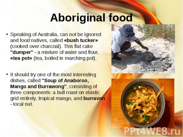Aboriginal food Speaking of Australia, can not be ignored and food natives, called «bush tucker» (cooked over charcoal). This flat cake "dumper" - a mixture of water and flour, «tea pot» (tea, boiled in marching pot). It should try one of …