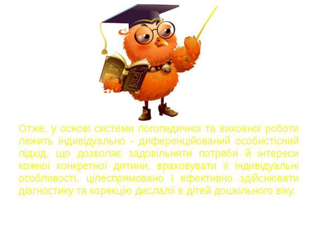 Отже, у основі системи логопедичної та виховної роботи лежить індивідуально - диференційований особистісний підхід, що дозволяє задовільняти потреби й інтереси кожної конкретної дитини, враховувати її індивідуальні особливості, цілеспрямовано і ефек…