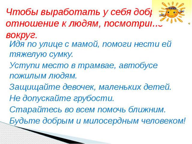 Чтобы выработать у себя доброе отношение к людям, посмотрите вокруг. Идя по улице с мамой, помоги нести ей тяжелую сумку. Уступи место в трамвае, автобусе пожилым людям. Защищайте девочек, маленьких детей. Не допускайте грубости. Старайтесь во всем …