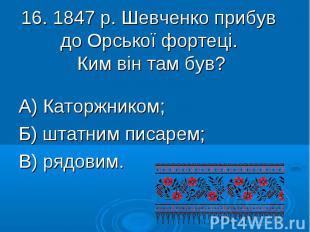 16. 1847 р. Шевченко прибув до Орської фортеці. Ким він там був? А) Каторжником;