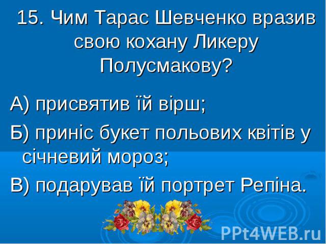 15. Чим Тарас Шевченко вразив свою кохану Ликеру Полусмакову? А) присвятив їй вірш; Б) приніс букет польових квітів у січневий мороз; В) подарував їй портрет Репіна.